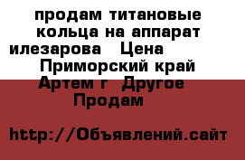  продам титановые кольца на аппарат илезарова › Цена ­ 15 000 - Приморский край, Артем г. Другое » Продам   